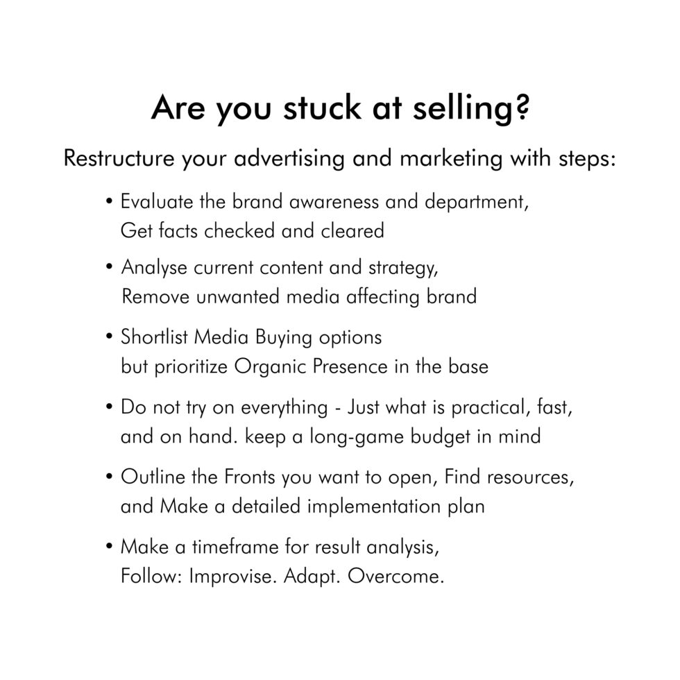 Are you stuck at selling? Restructure your advertising & marketing: * Evaluate the brand awareness * Analyse content and strategy * Media Buying & Organic Presence * Do less - play a long game * Outline the Fronts, Resources, & Implementation plan * Improvise. Adapt. Overcome.